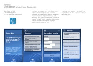 Career Quiz for iOS
UI&UXDESIGN / 2014
CLIENT: Australian Government
Portfolio
UI/UX DESIGN for Australian Government
This is currently ‘work in progress’ so may
vary slightly to the final version launching in
December 2014.
This was a simple quiz used on the Government
website which proved to be very popular. I
suggested we make it into a seperate app where
anyone can answer 15 questions which will
determine their skills and jobs which might be of
interest. The quiz should only take a few minutes
and can also offer extra support for people
finishing school, University etc.
 