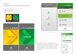 Job Seeker and Employer App for iOS
UI&UXDESIGN / 2014
CLIENT: Australian Government
Portfolio
UI/UX DESIGN for Australian Government
This project was a very big improvement on
design from what they currently had. It needed to
be cleaned up with myself using my knowledge
of User Experience to strip things back and
use functionality to showcase the high priority
components.
Two different styles to present to the team leaders.
 