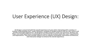 User Experience (UX) Design:
UX design is concerned with the overall experience of users when interacting with a product. It
involves understanding users' needs, behaviors, and goals to design products that are user-centric and
provide meaningful experiences. UX designers conduct research, create user personas, develop user
flows, and create wireframes or prototypes to ensure that the product meets the users' requirements
and expectations. They also consider aspects such as usability, accessibility, information architecture,
and interaction design to enhance the overall experience.
 