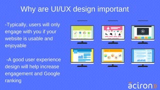Why are UI/UX design important
-Typically, users will only
engage with you if your
website is usable and
enjoyable
-A good user experience
design will help increase
engagement and Google
ranking
 