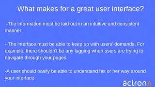 What makes for a great user interface?
-The information must be laid out in an intuitive and consistent
manner
- The interface must be able to keep up with users' demands. For
example, there shouldn't be any lagging when users are trying to
navigate through your pages
-A user should easily be able to understand his or her way around
your interface
 