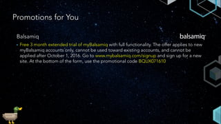 Promotions for You
Balsamiq
• Free 3 month extended trial of myBalsamiq with full functionality. The offer applies to new
myBalsamiq accounts only, cannot be used toward existing accounts, and cannot be
applied after October 1, 2016. Go to www.mybalsamiq.com/signup and sign up for a new
site. At the bottom of the form, use the promotional code BQUX071610
 