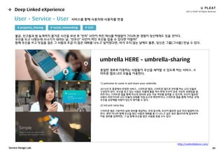 2015 U PLEAT All Rights Reserved
20Service Design Lab.
 Deep Linked eXperience
umbrella HERE - umbrella-sharing
동일한 경로로 이동하는 사람들이 우산을 셰어할 수 있도록 하는 서비스. 스
마트폰 앱과 LED 모듈을 이용한다.
1) welcome to come in and share your umbrella
2015년 초 홍콩에서 런칭한 서비스. 스마트폰 앱과, 스마트폰 앱으로 컨트롤 하는 LED 모듈로
구성되어 있다. 우산을 갖고 있는 사람은 모듈에 불을 켜서 현재 우산이 공유 가능한 상태임을 알
려주거나, 스마트폰 앱을 통해 자신의 위치와 공유 가능 여부를 알려줄 수 있으며, 우산이 필요한
사람도 마찬가지로 LED 모듈의 상태를 직접 눈으로 확인하거나, 스마트폰 앱을 통해 가까운 곳에
우산을 공유해줄 사람이 있는지 찾아볼 수 있다.
2) not just rainy day
스마트폰 앱은 기본적인 날씨 정보를 제공하는 것과 동시에, 우산이 필요한 날은 미리 알림하기도
한다. 뿐만 아니라 함께 우산을 썼던 사람과 대화를 좀 더 나누고 싶은 경우 웹사이트에 접속하여
이동 경로를 입력하면, 그 날 함께 우산을 썼던 사람을 찾을 수도 있다.
User - Service - User 서비스를 통해 사용자와 사용자를 연결
# property_sharing
불금. 친구들과 밤 늦게까지 즐거운 시간을 보낸 후 ‘빈차’ 사인이 켜진 택시를 하염없이 기다려 본 경험이 당신에게도 있을 것이다.
우산을 두고 나왔는데 소나기가 내리는 날, ‘빈우산’ 사인이 켜진 우산을 잡을 수 있다면 어떨까?
함께 우산을 쓰고 빗길을 걸은 그 사람과 조금 더 많은 대화를 나누고 싶어졌다면, 비가 오지 않는 날에도 물론, 당신은 그를(그녀를) 만날 수 있다.
# social_networking # O2O
http://umbrellahere.com/
 