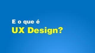E o que é
UX Design?
 