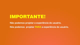 IMPORTANTE!
Não podemos projetar a experiência do usuário.
Nós podemos projetar PARA a experiência do usuário.
 