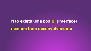 Não existe uma boa UI (interface)
sem um bom desenvolvimento
 