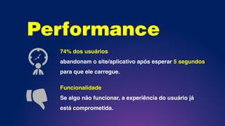 Performance
74% dos usuários
abandonam o site/aplicativo após esperar 5 segundos
para que ele carregue.
Funcionalidade
Se algo não funcionar, a experiência do usuário já
está comprometida.
 