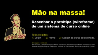 Mão na massa!
Desenhar o protótipo (wireframe)
de um sistema de curso online
Telas exigidas:
1) Login 2) Home 3) Assistir ao curso selecionado.
Dicas para o conteúdo:
Meus vídeos, Últimos assistidos, Últimos adicionados, Recomendado, Mostrar avaliação do vídeo,
Mostrar tempo de duração, Categorias: Iniciante ou Intermediário, Adicionar comentários e notas.
 