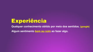 Experiência
Qualquer conhecimento obtido por meio dos sentidos. {google}
Algum sentimento bom ou ruim ao fazer algo.
 