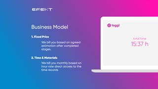 We bill you monthly based on
hour rate direct access to the
time records
We bill you based on agreed
estimation after completed
stages.
Business Model
1. Fixed Price
2. Time & Materials
15:37 h
total time
 