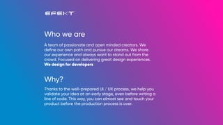 Who we are
Why?
A team of passionate and open minded creators. We
deﬁne our own path and pursue our dreams. We share
our experience and always want to stand out from the
crowd. Focused on delivering great design experiences.
We design for developers
Thanks to the well-prepared UI / UX process, we help you
validate your idea at an early stage, even before writing a
line of code. This way, you can almost see and touch your
product before the production process is over.
 