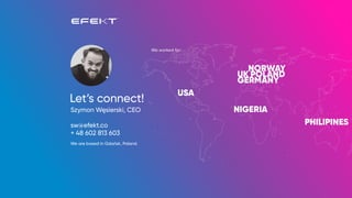 Let’s connect!
Szymon Węsierski, CEO
sw@efekt.co
+ 48 602 813 603
We are based in Gdańsk, Poland.
 