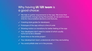 Why having UI/UX team is
a good choice:
We help to gather requirements to the app. We know that
requirements change during the process, so we want to save
time for misconsidered decisions and features.
Creating style guides for developers
Prototype of the app without a line of code
Showing motion on transitions for better feeling of the app
Your developers don’t need to create UI which usually
turns out to be a disaster
Save time on the entire project
Your development team understands what they are building
You avoid pitfalls later on in the process.
 