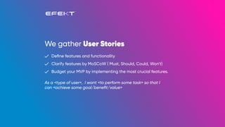 We gather User Stories
Deﬁne features and functionality
Clarify features by MoSCoW ( Must, Should, Could, Won’t)
Budget your MVP by implementing the most crucial features.
As a <type of user>, I want <to perform some task> so that I
can <achieve some goal/beneﬁt/value>
 