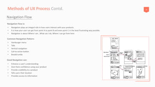16Methods of UX Process Contd.
Navigation Flow
• Navigation plays an integral role in how users interact with your products.
• It is how your user can get from point A to point B and even point C in the least frustrating way possible.
• Navigation is about Where I am , What can I do, Where I can go from here
Navigation Flow is:
• Enhance a user’s understanding
• Give them confidence using your product
• Provide credibility to a product
• Tells users their location
• Provides access to information
Good Navigation can:
• Hamburger menu
• Tabs
• Vertical navigation
• Call-to-action button
• Breadcrumbs
Common Navigation Pattern:
 