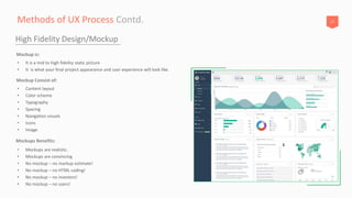 17Methods of UX Process Contd.
High Fidelity Design/Mockup
• It is a mid to high fidelity static picture
• It is what your final project appearance and user experience will look like.
Mockup is:
• Mockups are realistic.
• Mockups are convincing
• No mockup – no markup estimate!
• No mockup – no HTML coding!
• No mockup – no investors!
• No mockup – no users!
Mockups Benefits:
• Content layout
• Color scheme
• Typography
• Spacing
• Navigation visuals
• Icons
• Image
Mockup Consist of:
 