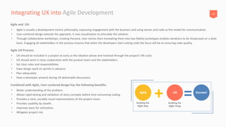 20Integrating UX into Agile Development
• UX should be included in a project as early as the ideation phase and involved through the project’s life cycle.
• UX should work in close cooperation with the product team and the stakeholders.
• Set clear roles and responsibilities
• Have design work on sprints in advance
• Plan adequately
• Have a developer present during UX deliverable discussions
Agile UX Process:
• Better understanding of the problem.
• Allows rapid testing and validation of story concepts before time consuming coding.
• Provides a clear, sociable visual representation of the project vision.
• Provides usability by stealth.
• Improves basis for estimation.
• Mitigates project risk.
Combined with Agile, User-centered design has the following benefits:
• Agile is usually a development-centric philosophy, espousing engagement with the business and using stories and code as the model for communication.
• User-centered design extends the approach, it uses visualization to articulate the solution.
• Through collaborative workshops, creating Persona, User stories then translating them into low-fidelity prototypes enables iterations to be showcased on a daily
basis. Engaging all stakeholders in the process ensures that when the developers start cutting code the focus will be on ensuring code quality,
Agile and UX:
 