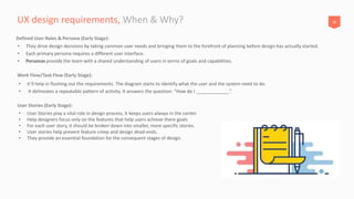26UX design requirements, When & Why?
• it’ll help in flushing out the requirements. The diagram starts to identify what the user and the system need to do.
• It delineates a repeatable pattern of activity. It answers the question: “How do I _____________”.
Work Flow/Task Flow (Early Stage):
• They drive design decisions by taking common user needs and bringing them to the forefront of planning before design has actually started.
• Each primary persona requires a different user interface.
• Personas provide the team with a shared understanding of users in terms of goals and capabilities.
Defined User Roles & Persona (Early Stage):
• User Stories play a vital role in design process, It keeps users always in the center.
• Help designers focus only on the features that help users achieve there goals
• For each user story, it should be broken down into smaller, more specific stories.
• User stories help prevent feature creep and design dead-ends.
• They provide an essential foundation for the consequent stages of design.
User Stories (Early Stage):
 