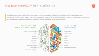 6User Experience (UX) vs User Interface (UI)
“User Experience (UX) and User Interface (UI) are some of the most confused and misused terms in our field. A UI is only small part of UX
A UI without UX is like a painter slapping paint onto canvas without thought; while UX without UI is like the frame of a sculpture with no paper match
on it. A great product experience starts with UX followed by UI. Both are essential for the product’s success.”
Human –Centered Design
User Experience (UX)
ANALYTICAL & CREATIVE THINKING
User Interface (UI)
CREATIVE THINKING
Data
Research
Analysis
Personas
Task Flows
Scenarios
Information Architecture
Interaction Design
Wireframes
Low-Fedility Prototype
Testing
Visual Designer
Interface Design
Typography
Colours
Layout
Branding
Alignment
Consistency
Contrast
High=Fedility Prototype
 