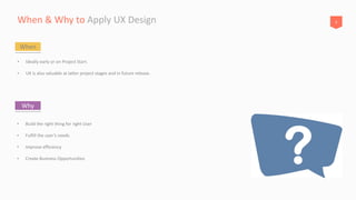 8When & Why to Apply UX Design
• Ideally early or on Project Start.
• UX is also valuable at latter project stages and in future release.
When
• Build the right thing for right User
• Fulfill the user’s needs
• Improve efficiency
• Create Business Opportunities
Why
 