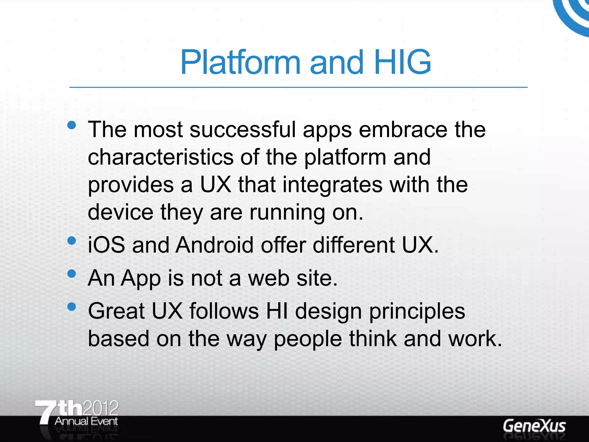 Platform and HIG
• The most successful apps embrace the
    characteristics of the platform and
    provides a UX that integrates with the
    device they are running on.
•   iOS and Android offer different UX.
•   An App is not a web site.
•   Great UX follows HI design principles
    based on the way people think and work.
 