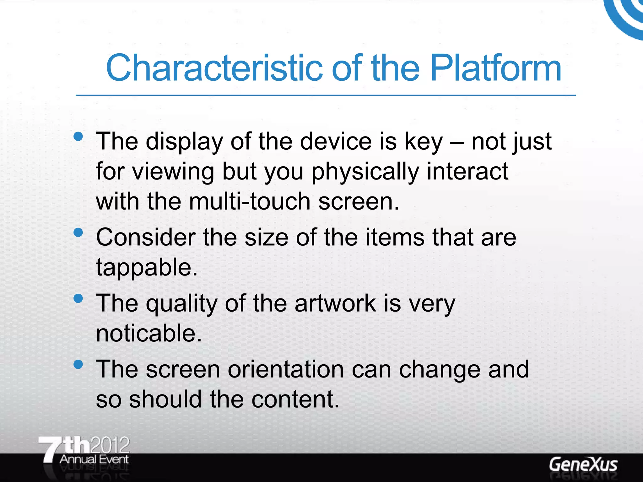 Characteristic of the Platform
• The display of the device is key – not just
    for viewing but you physically interact
    with the multi-touch screen.
•   Consider the size of the items that are
    tappable.
•   The quality of the artwork is very
    noticable.
•   The screen orientation can change and
    so should the content.
 
