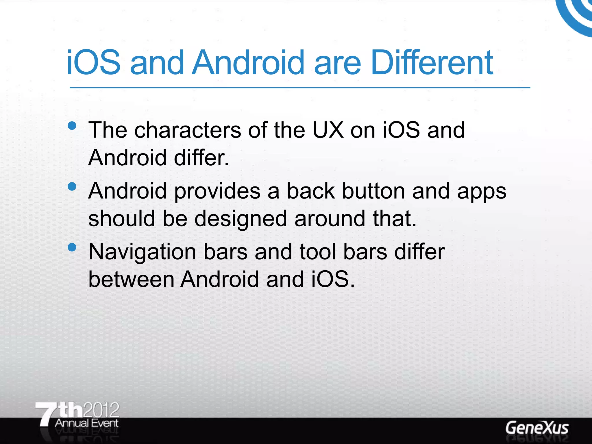 iOS and Android are Different
• The characters of the UX on iOS and
    Android differ.
•   Android provides a back button and apps
    should be designed around that.
•   Navigation bars and tool bars differ
    between Android and iOS.
 