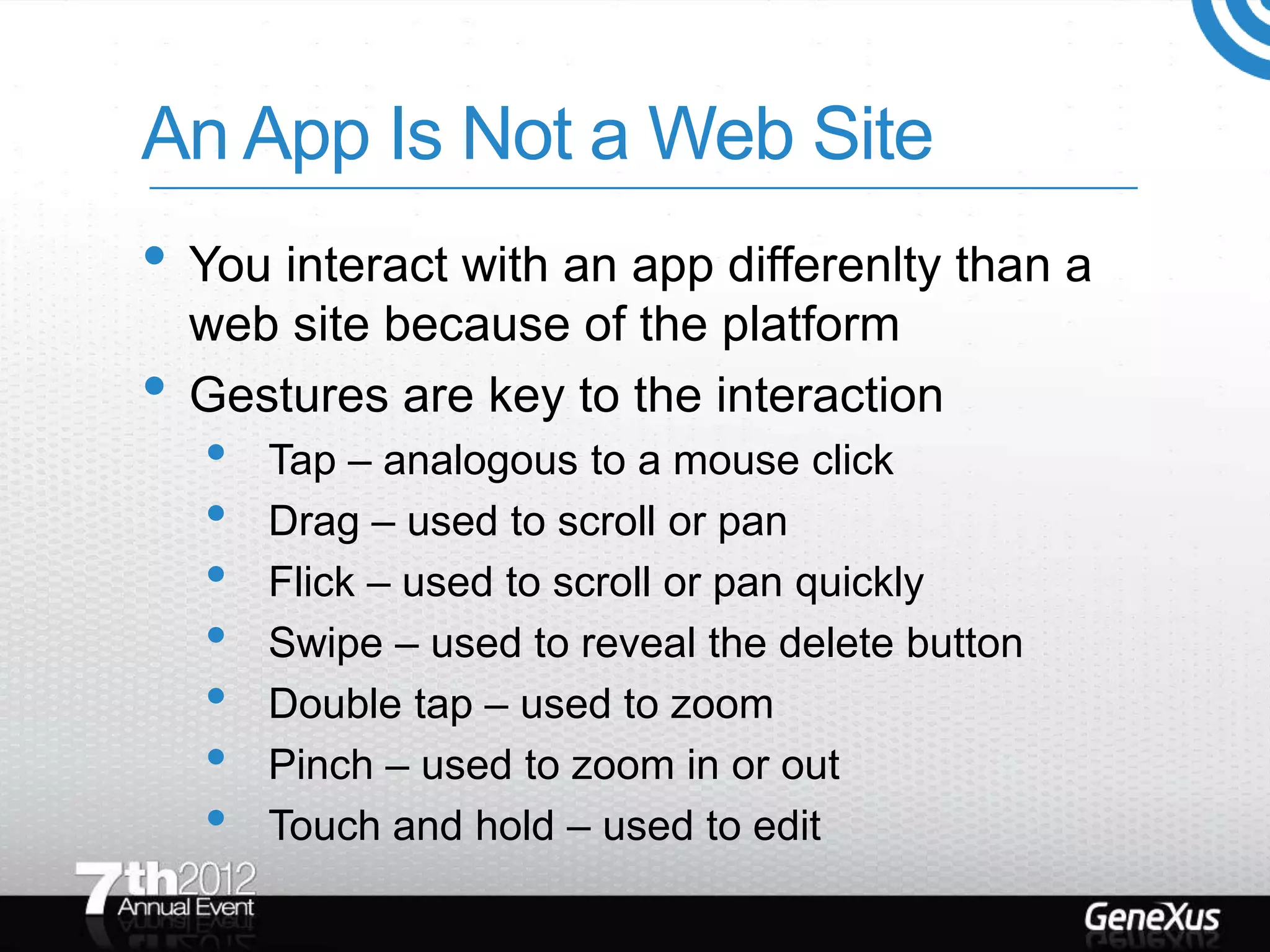 An App Is Not a Web Site
• You interact with an app differenlty than a
    web site because of the platform
•   Gestures are key to the interaction
    •   Tap – analogous to a mouse click
    •   Drag – used to scroll or pan
    •   Flick – used to scroll or pan quickly
    •   Swipe – used to reveal the delete button
    •   Double tap – used to zoom
    •   Pinch – used to zoom in or out
    •   Touch and hold – used to edit
 