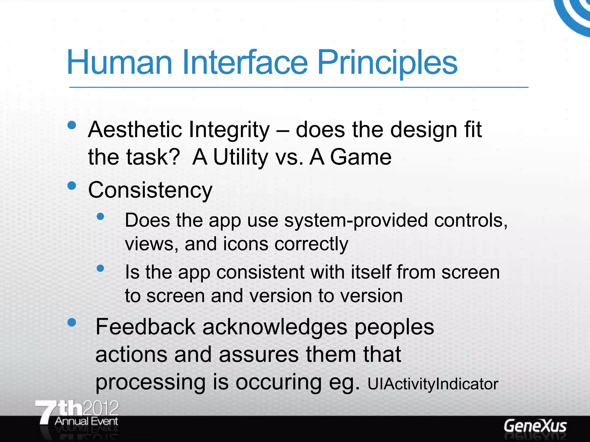 Human Interface Principles
• Aesthetic Integrity – does the design fit
    the task? A Utility vs. A Game
•   Consistency
    •   Does the app use system-provided controls,
        views, and icons correctly
    •   Is the app consistent with itself from screen
        to screen and version to version
•   Feedback acknowledges peoples
    actions and assures them that
    processing is occuring eg. UIActivityIndicator
 