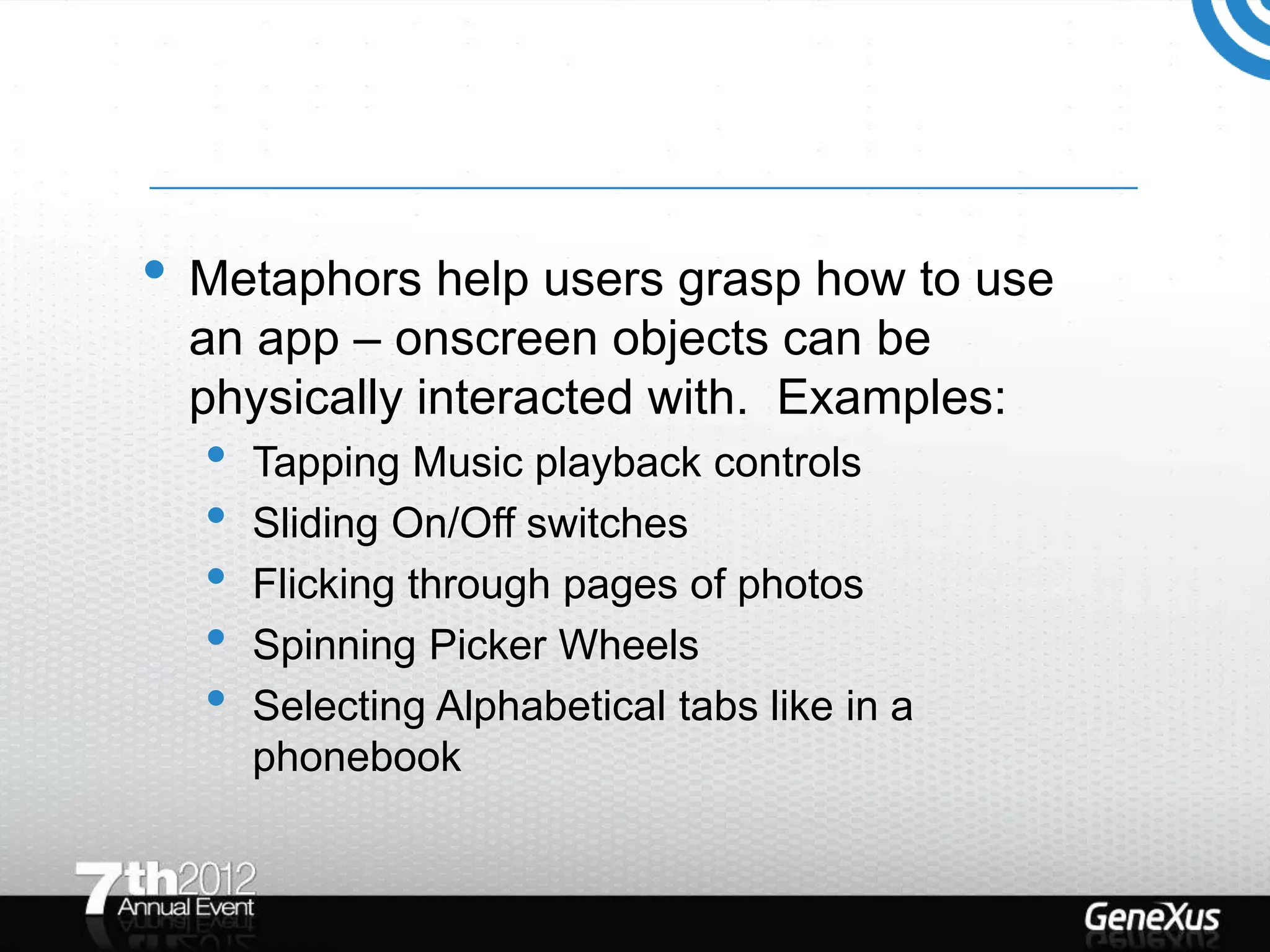 • Metaphors help users grasp how to use
  an app – onscreen objects can be
  physically interacted with. Examples:
  •   Tapping Music playback controls
  •   Sliding On/Off switches
  •   Flicking through pages of photos
  •   Spinning Picker Wheels
  •   Selecting Alphabetical tabs like in a
      phonebook
 