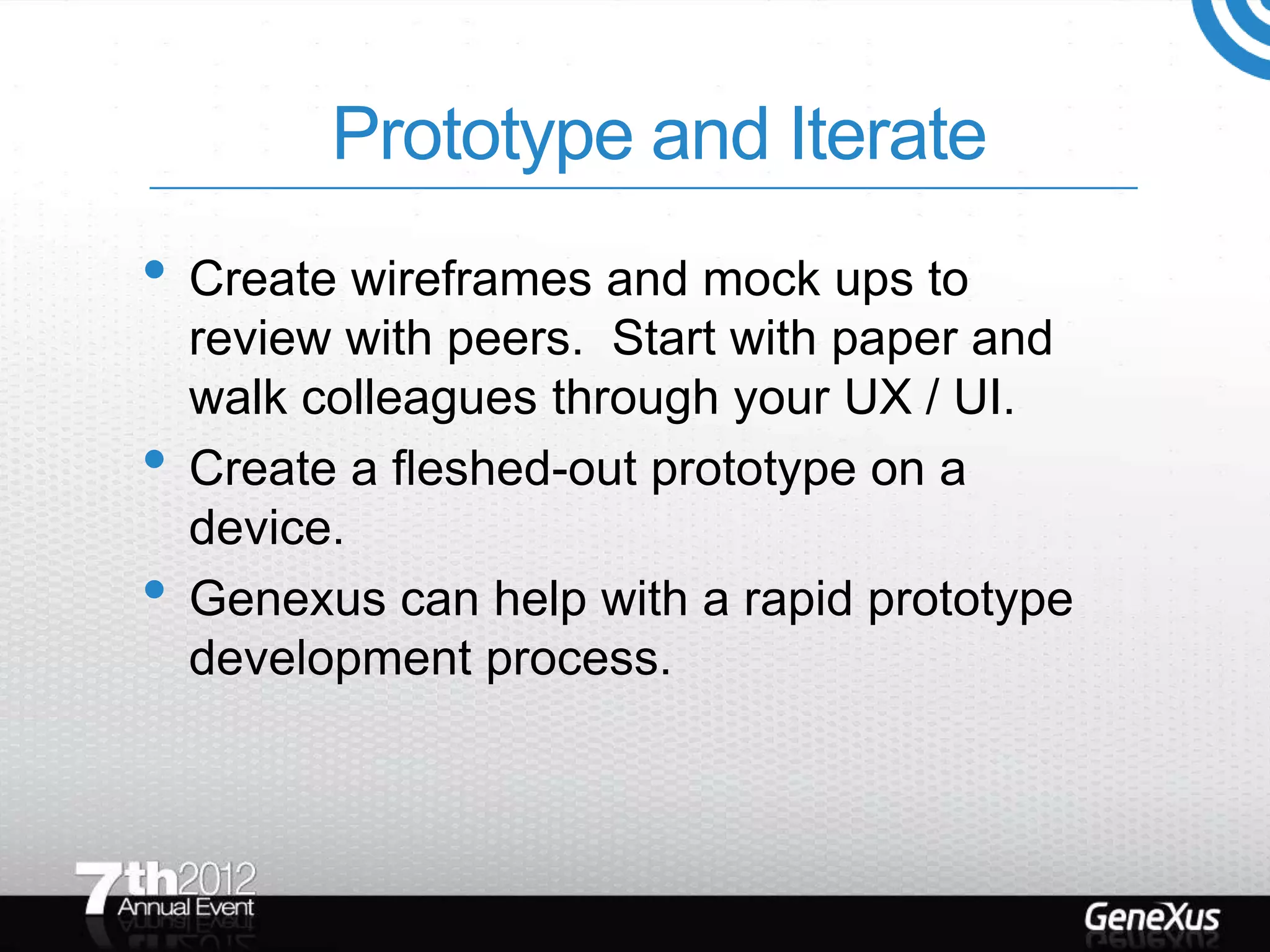 Prototype and Iterate
• Create wireframes and mock ups to
    review with peers. Start with paper and
    walk colleagues through your UX / UI.
•   Create a fleshed-out prototype on a
    device.
•   Genexus can help with a rapid prototype
    development process.
 