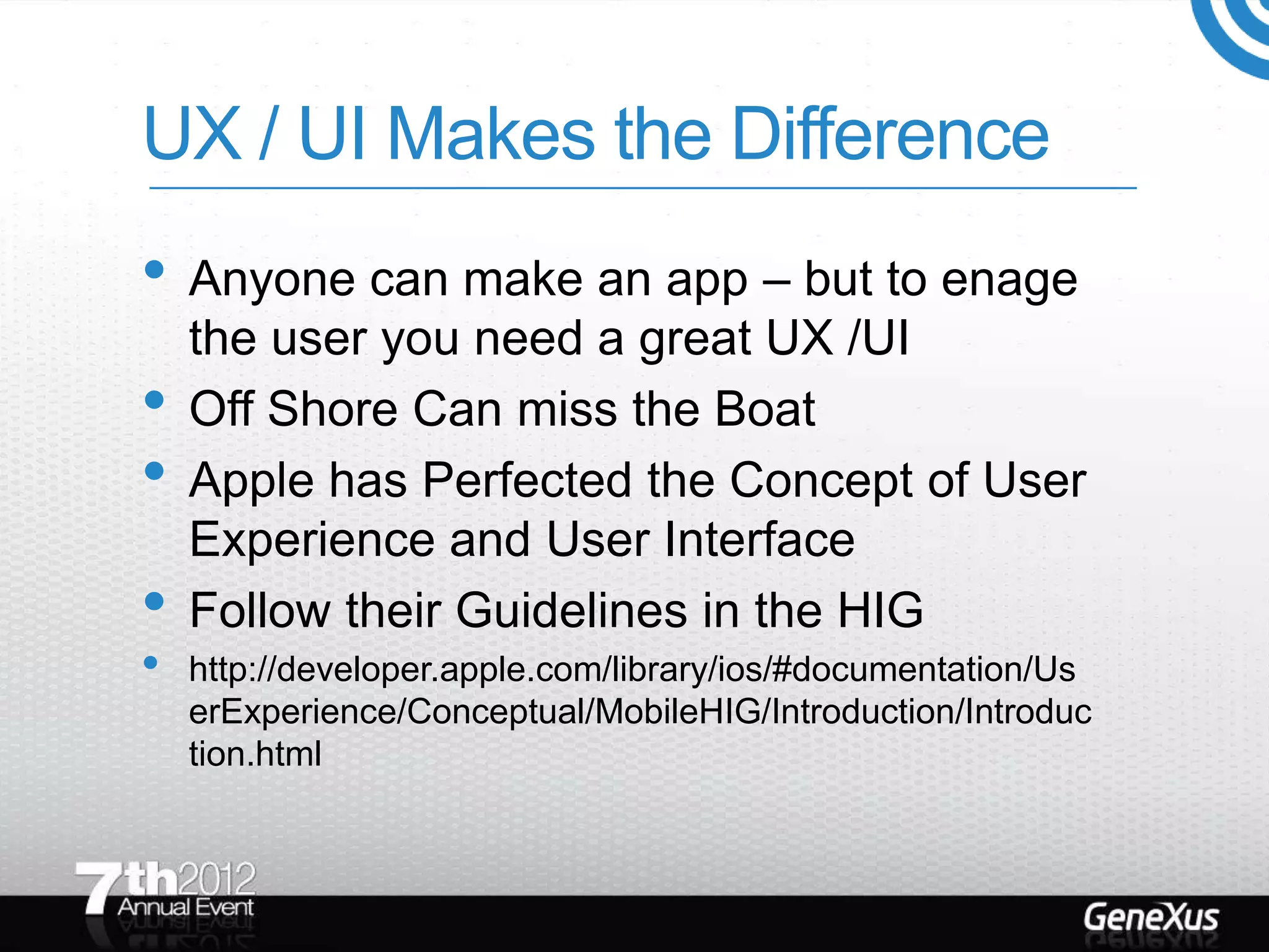 UX / UI Makes the Difference
• Anyone can make an app – but to enage
    the user you need a great UX /UI
•   Off Shore Can miss the Boat
•   Apple has Perfected the Concept of User
    Experience and User Interface
•   Follow their Guidelines in the HIG
•   http://developer.apple.com/library/ios/#documentation/Us
    erExperience/Conceptual/MobileHIG/Introduction/Introduc
    tion.html
 