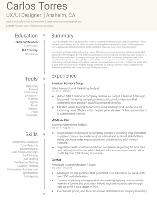 Carlos Torres
UX/UI Designer
SummaryEducation
Experience
Tools
Skills
Anaheim, CA
https://www.uxfol.io/carlos_torres0909 carlos.torres0909@gmail.comEmail:
linkedin.com/in/carlos-torres-0a786420/Linkedin:
American Advisors Group
McMaser-Carr
Sales Research and Marketing Analyst
Added $10.5 million in company revenue as part of a team of 6 through
improved marketing campaigns (electronic, print, telephone) that
addressed new program qualifications and benefits.
Created visual training documents using inDesign and Lucidpress for
incoming Loan Officers which helped generate over 1k loan submissions
in subsequent months.
Sep. 2016 - Present
Business Operations Analyst
Sourced over $30 million in company inventory including large industrial
supplies (cranes, raw materials) for internal and external stakeholders
using purchase order requisistions and collaborating with various
vendors.
Negotiated with local transportation companies regarding flat rate fees
and delivery timeframes which helped reduce company transportation
costs by over $10k during my tenure.
May 2014 - Aug. 2016
CarMax
Wholesale Auction Manager / Buyer
Managed on-site auctions that generated over $4 million per week with
over 200 outside dealers.
Created marketing strategies that involved highlighting unique vehicle
inventory (online and print) that helped improve location sale-through
rate up to 94% on a target of 90%.
Purchased, priced, and forecasted over $60 million in company inventory.
Nov. 2007 - May 2014
Balsamiq

Marvel

Photoshop

Lucidchart

Proto.io

Figma

Axure

Xtensio

Prott

Procreate
Competitive Analysis

User Resarch

User Interview

User Flows/Journeys

Card Sorting

A/B Testing

Preference Testing

Usability Testing

Information Architecture

Wireframing

Prototyping
UX/UI Certification
B.A / History
CareerFoundry
CSU Fullerton
A UX/UI Designer with a background in finance, research, marketing, sales, and procurement. I am in
love with good design and it’s ability to create an enjoyable experience for users. A lifelong learner
who is passionate about technology and its ability to make our lives more interconnected. 


As a recent graduate at CareerFoundry, I spent 500+ hours working on various design projects, skill
sets, and methodologies. For my final course project, I was tasked with compiling a case study for a
tattoo design application for people looking to get tattooed and uncovering painpoints within the
current landscape. It was through this project that I was able garner invaluable insights while
conducting user interviews, competitive analysis, persona development, etc. Furthermore, I was able
to work with various industry leading design softwares (i.e Figma, inVision, Proto.io, Balsamiq) to
sharpen my skillsets and create low-high fidelity prototypes. 


 