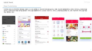 34
UX/UI Design
디지털 서비스의 전반적인 환경을 사용자 스스로 설정할 수 있도록 자유도를 높이는 흐름. 단순한 배경화면이나 테마, 아이코노그래피 등을
바꾸는 것에서부터 취향 분석을 통해서 서비스를 맞춤화하거나 소유한 가전기기, 서비스, 콘텐츠를 등록한 뒤 그에 기반하여 서비스를 제공
하는 형태도 있다
Deep Customizing
UX/UI Trend
 