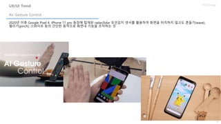 50
UX/UI Design
2020년 이후 Google Pixel 4, iPhone 11 pro 등장에 탑재된 radar/lidar 모션감지 센서를 활용하여 화면을 터치하지 않고도 흔들기(wave),
벌리기(pinch), 스와이프 등의 간단한 동작으로 화면내 기능을 조작하는 것
Air Gesture Control
UX/UI Trend
 