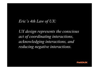 Eric’s 4th Law of UX:

UX design represents the conscious
act of coordinating interactions,
acknowledging interactions, and
reducing negative interactions.
 