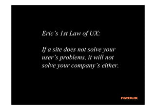 Eric’s 1st Law of UX:

If a site does not solve your
user’s problems, it will not
solve your company’s either.
 
