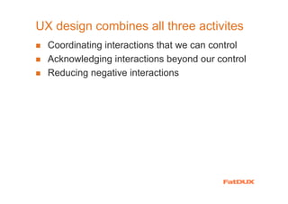 UX design combines all three activites
  Coordinating interactions that we can control
  Acknowledging interactions beyond our control
  Reducing negative interactions
 