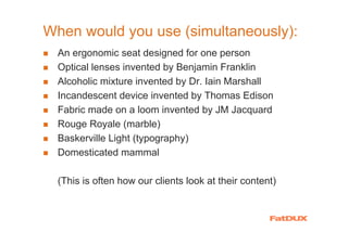 When would you use (simultaneously):
  An ergonomic seat designed for one person
  Optical lenses invented by Benjamin Franklin
  Alcoholic mixture invented by Dr. Iain Marshall
  Incandescent device invented by Thomas Edison
  Fabric made on a loom invented by JM Jacquard
  Rouge Royale (marble)
  Baskerville Light (typography)
  Domesticated mammal

  (This is often how our clients look at their content)
 