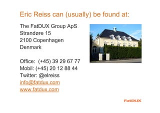 Eric Reiss can (usually) be found at:
The FatDUX Group ApS
Strandøre 15
2100 Copenhagen
Denmark

Office: (+45) 39 29 67 77
Mobil: (+45) 20 12 88 44
Twitter: @elreiss
info@fatdux.com
www.fatdux.com
 