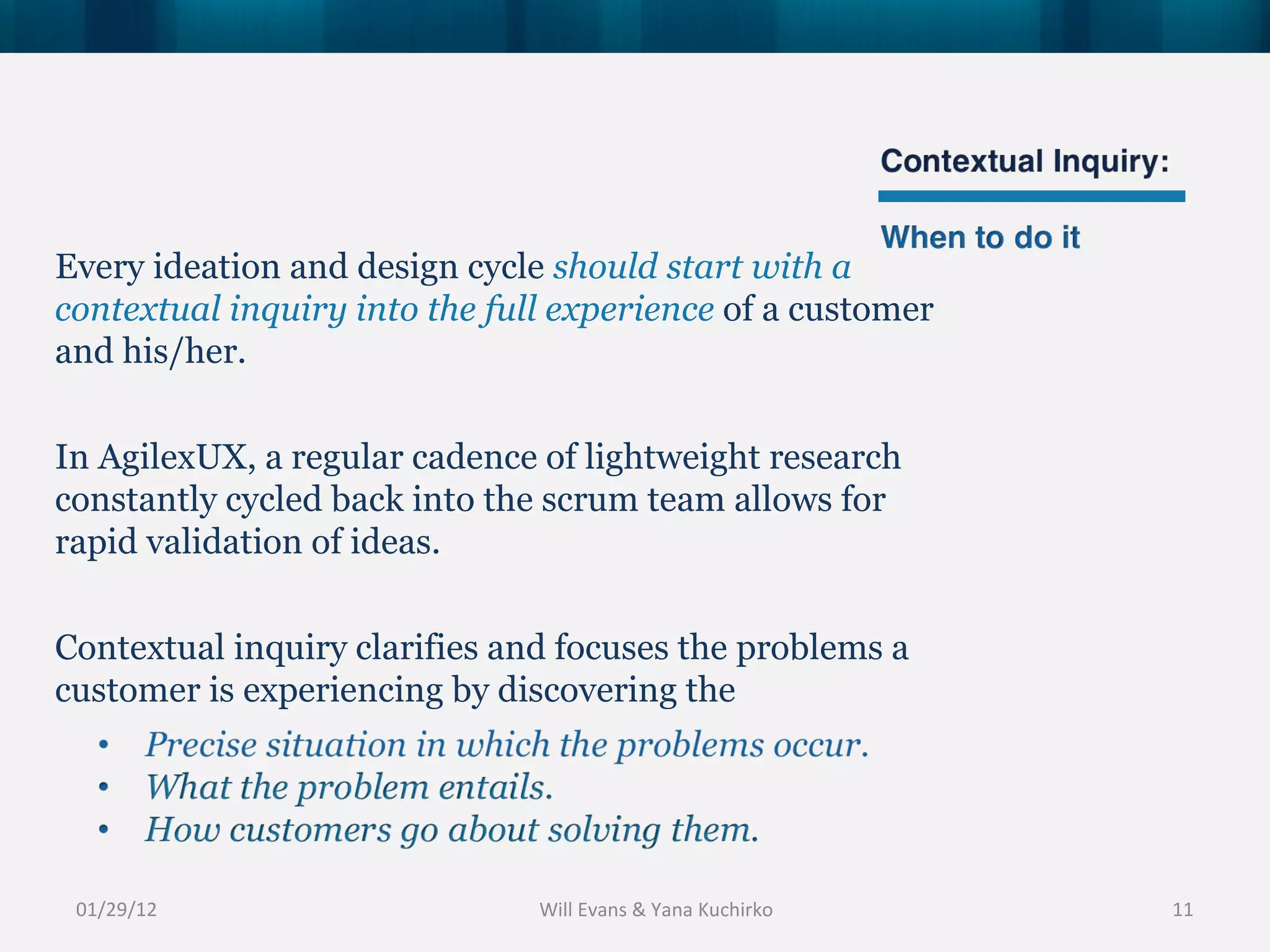 01/29/12 Every ideation and design cycle  should start with a contextual inquiry into the full experience  of a customer and his/her. In AgilexUX, a regular cadence of lightweight research constantly cycled back into the scrum team allows for rapid validation of ideas. Contextual inquiry clarifies and focuses the problems a customer is experiencing by discovering the Will Evans & Yana Kuchirko 
