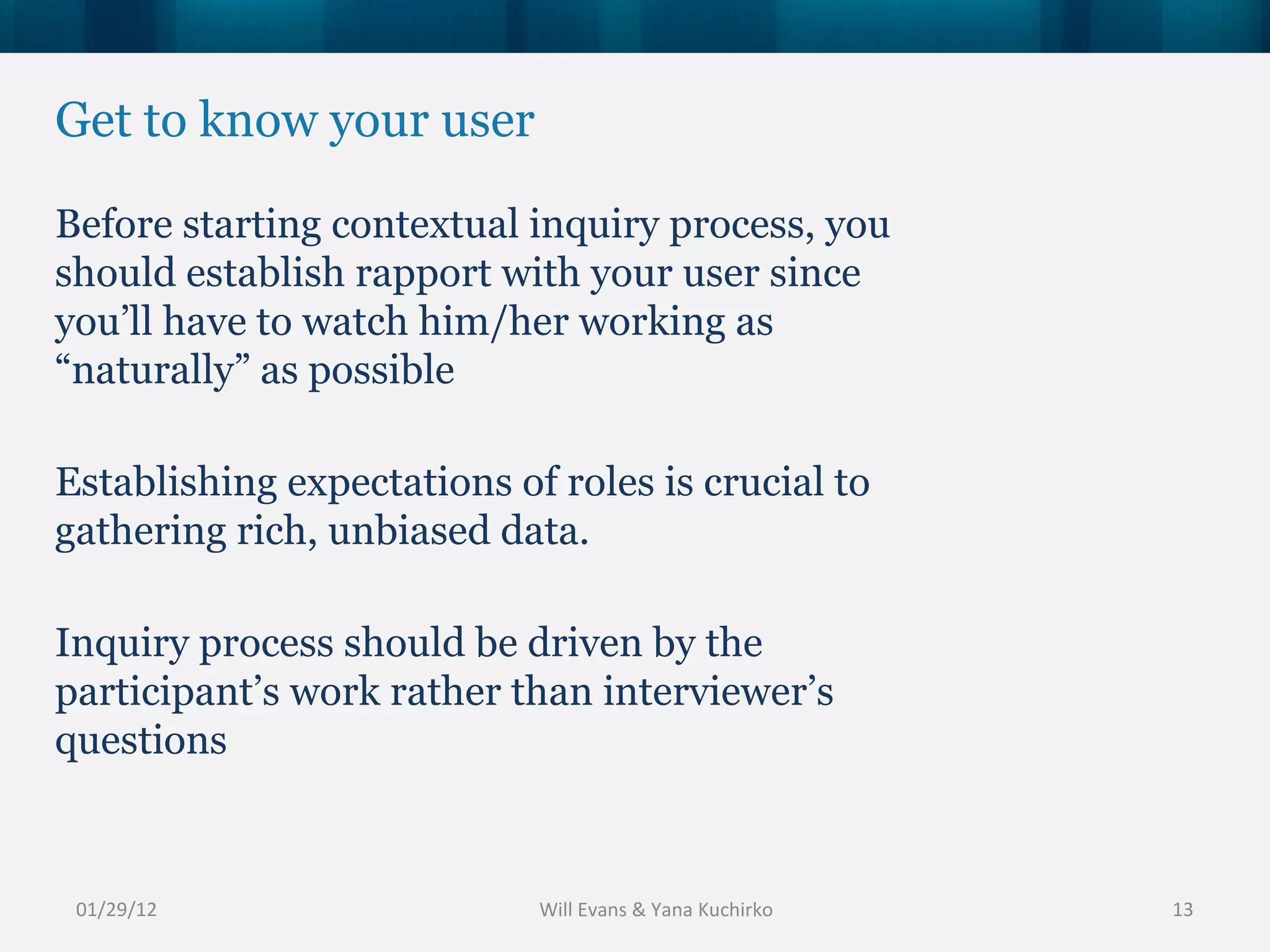 Get to know your user Before starting contextual inquiry process, you should establish rapport with your user since you’ll have to watch him/her working as “naturally” as possible Establishing expectations of roles is crucial to gathering rich, unbiased data. Inquiry process should be driven by the participant’s work rather than interviewer’s questions 01/29/12 Will Evans & Yana Kuchirko 