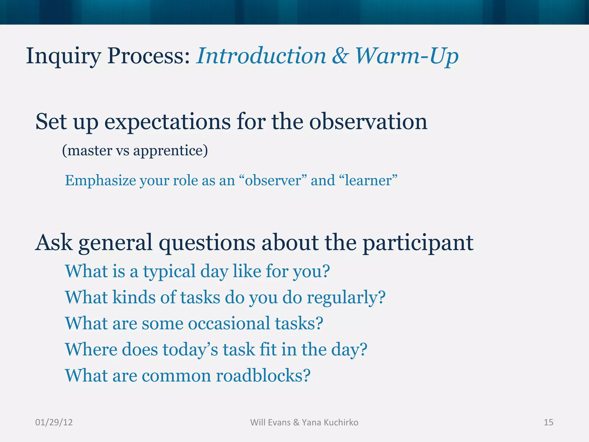 Inquiry Process:  Introduction & Warm-Up 01/29/12 Set up expectations for the observation  Emphasize your role as an “observer” and “learner” Ask general questions about the participant What is a typical day like for you? What kinds of tasks do you do regularly? What are some occasional tasks? Where does today’s task fit in the day? What are common roadblocks? (master vs apprentice)  Will Evans & Yana Kuchirko 