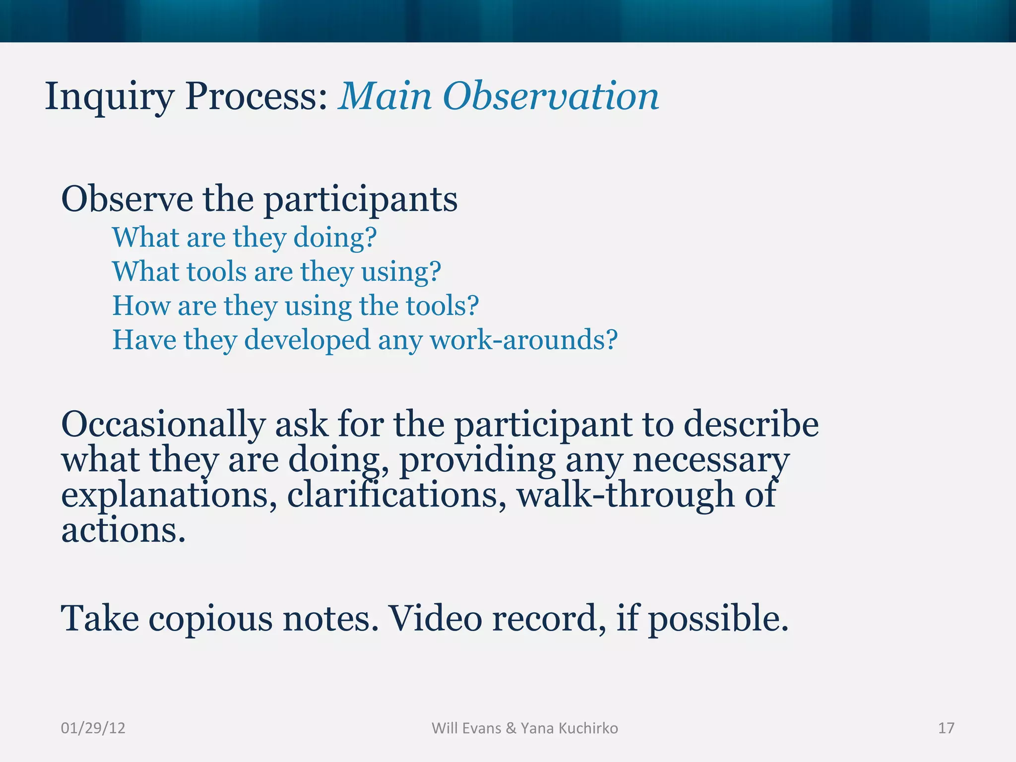Inquiry Process:  Main Observation 01/29/12 Observe the participants What are they doing? What tools are they using? How are they using the tools? Have they developed any work-arounds? Occasionally ask for the participant to describe what they are doing, providing any necessary explanations, clarifications, walk-through of actions. Take copious notes. Video record, if possible. Will Evans & Yana Kuchirko 