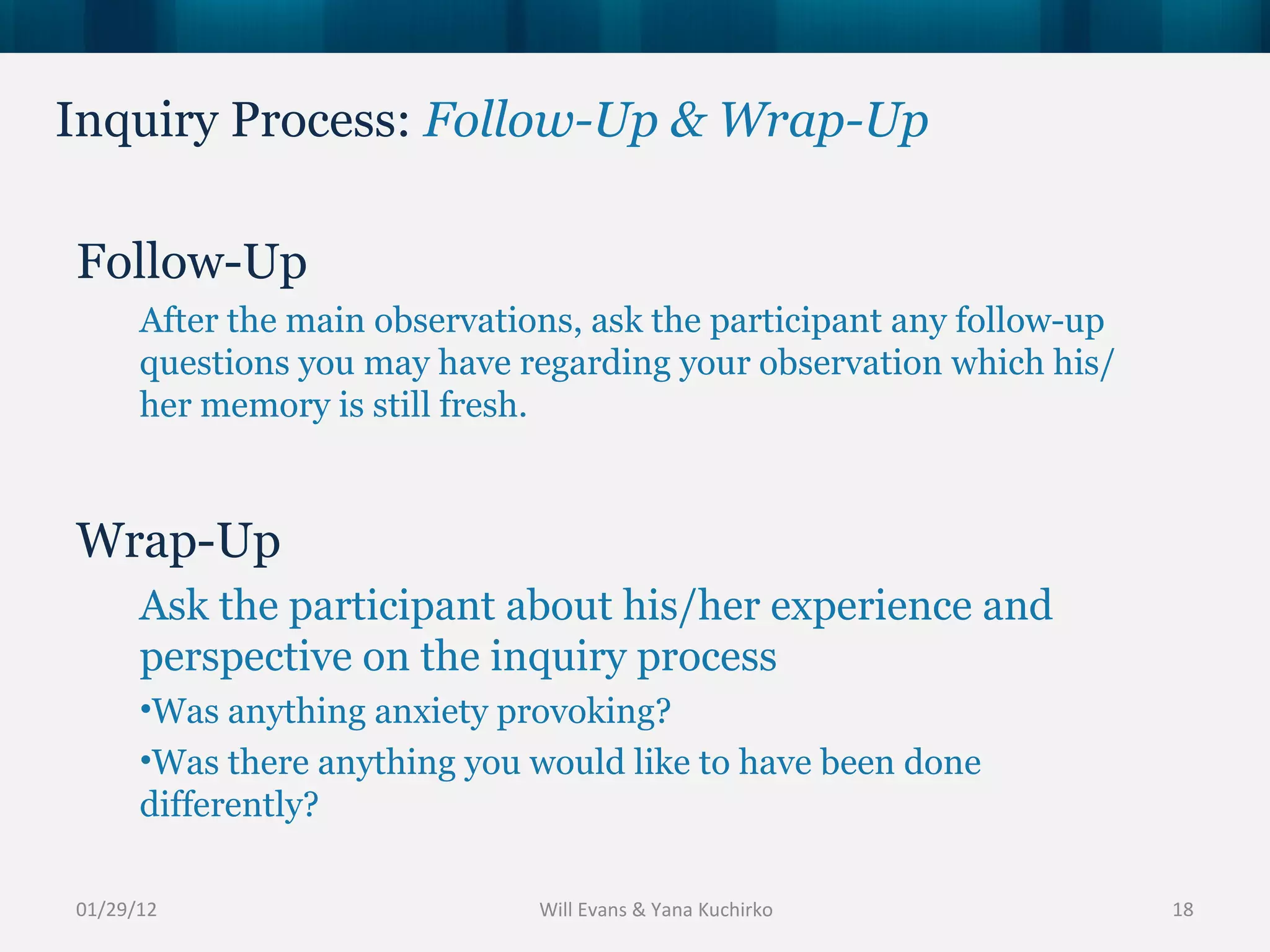 Inquiry Process:  Follow-Up & Wrap-Up 01/29/12 Follow-Up After the main observations, ask the participant any follow-up questions you may have regarding your observation which his/her memory is still fresh. Wrap-Up Ask the participant about his/her experience and perspective on the inquiry process Was anything anxiety provoking? Was there anything you would like to have been done differently? Will Evans & Yana Kuchirko 