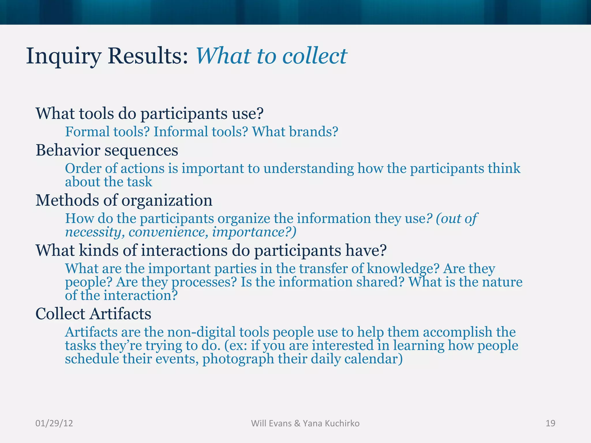 Inquiry Results:  What to collect 01/29/12 What tools do participants use? Formal tools? Informal tools? What brands? Behavior sequences Order of actions is important to understanding how the participants think about the task Methods of organization How do the participants organize the information they use ? (out of necessity, convenience, importance?) What kinds of interactions do participants have? What are the important parties in the transfer of knowledge? Are they people? Are they processes? Is the information shared? What is the nature of the interaction? Collect Artifacts Artifacts are the non-digital tools people use to help them accomplish the tasks they’re trying to do. (ex: if you are interested in learning how people schedule their events, photograph their daily calendar) Will Evans & Yana Kuchirko 