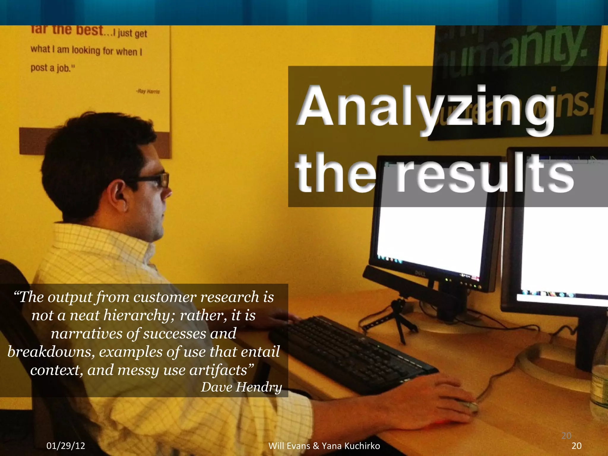 “ The output from customer research is not a neat hierarchy; rather, it is narratives of successes and breakdowns, examples of use that entail context, and messy use artifacts”  Dave Hendry 01/29/12 Will Evans & Yana Kuchirko 