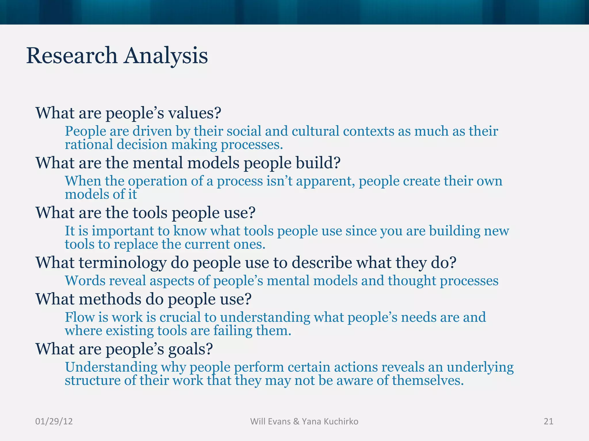 Research Analysis 01/29/12 What are people’s values? People are driven by their social and cultural contexts as much as their rational decision making processes.  What are the mental models people build? When the operation of a process isn’t apparent, people create their own models of it What are the tools people use? It is important to know what tools people use since you are building new tools to replace the current ones.  What terminology do people use to describe what they do? Words reveal aspects of people’s mental models and thought processes What methods do people use? Flow is work is crucial to understanding what people’s needs are and where existing tools are failing them. What are people’s goals? Understanding why people perform certain actions reveals an underlying structure of their work that they may not be aware of themselves. Will Evans & Yana Kuchirko 