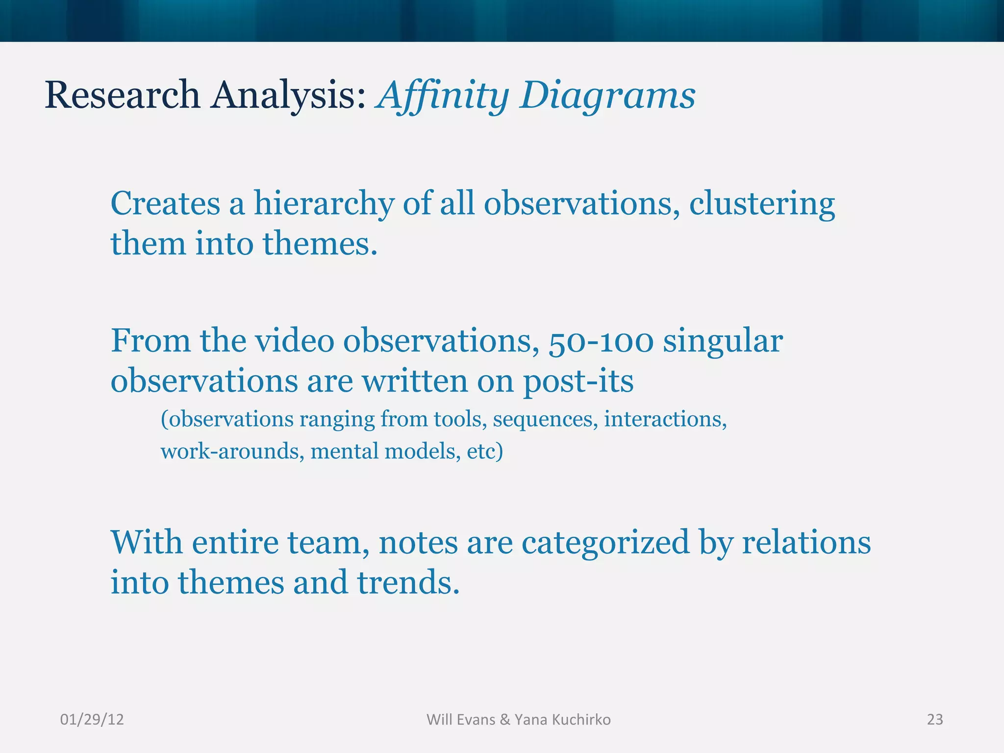 Research Analysis:  Affinity Diagrams 01/29/12 Creates a hierarchy of all observations, clustering them into themes.  From the video observations, 50-100 singular observations are written on post-its  (observations ranging from tools, sequences, interactions,  work-arounds, mental models, etc) With entire team, notes are categorized by relations into themes and trends. Will Evans & Yana Kuchirko 