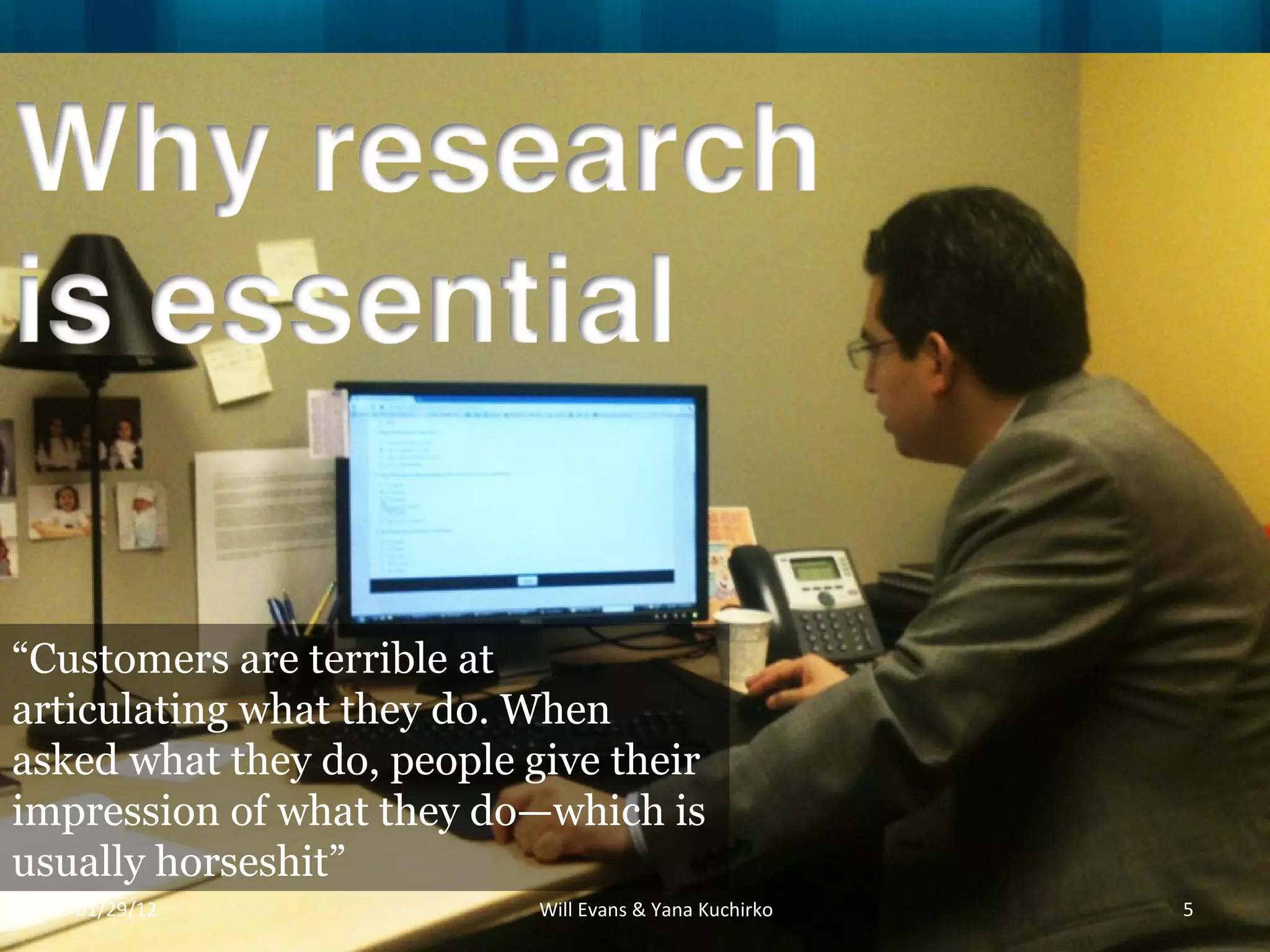 “ Customers are terrible at articulating what they do. When asked what they do, people give their impression of what they do—which is usually horseshit” 01/29/12 Will Evans & Yana Kuchirko 